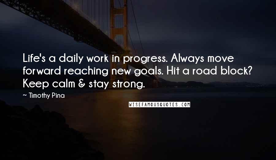 Timothy Pina Quotes: Life's a daily work in progress. Always move forward reaching new goals. Hit a road block? Keep calm & stay strong.