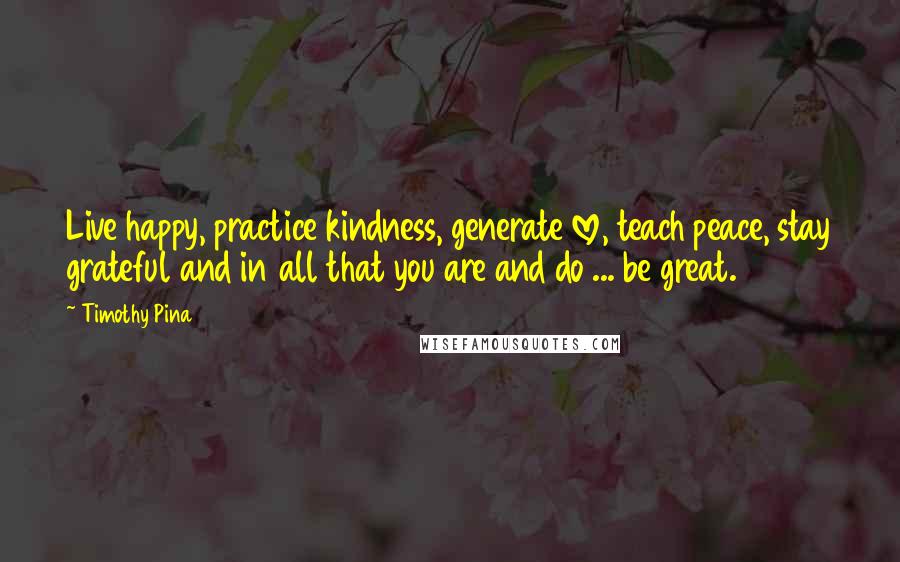 Timothy Pina Quotes: Live happy, practice kindness, generate love, teach peace, stay grateful and in all that you are and do ... be great.