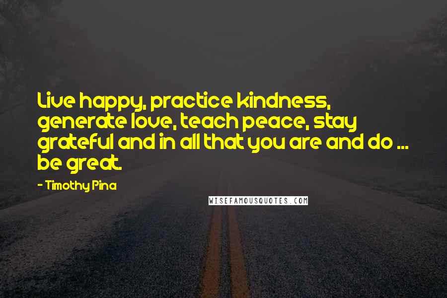 Timothy Pina Quotes: Live happy, practice kindness, generate love, teach peace, stay grateful and in all that you are and do ... be great.