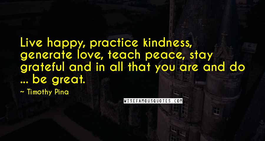 Timothy Pina Quotes: Live happy, practice kindness, generate love, teach peace, stay grateful and in all that you are and do ... be great.