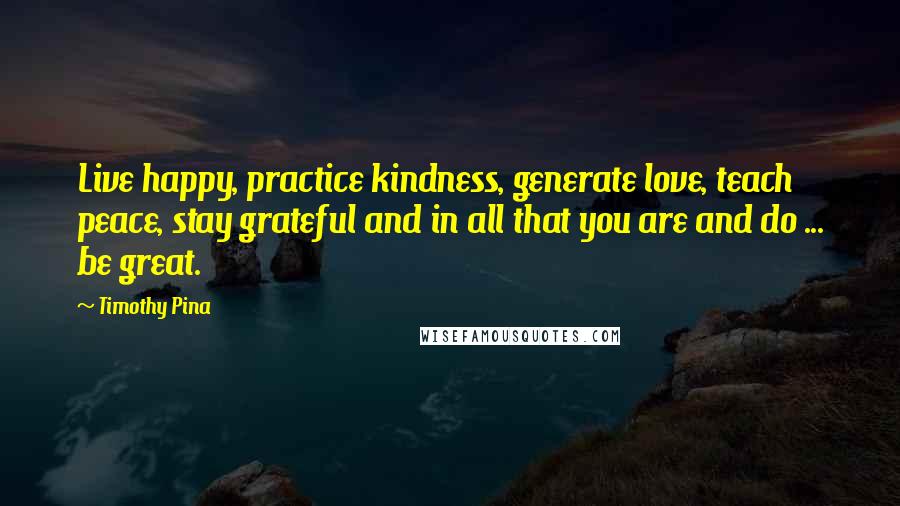 Timothy Pina Quotes: Live happy, practice kindness, generate love, teach peace, stay grateful and in all that you are and do ... be great.