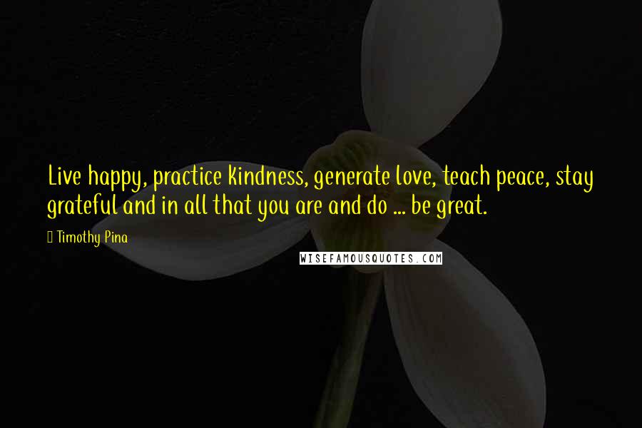 Timothy Pina Quotes: Live happy, practice kindness, generate love, teach peace, stay grateful and in all that you are and do ... be great.