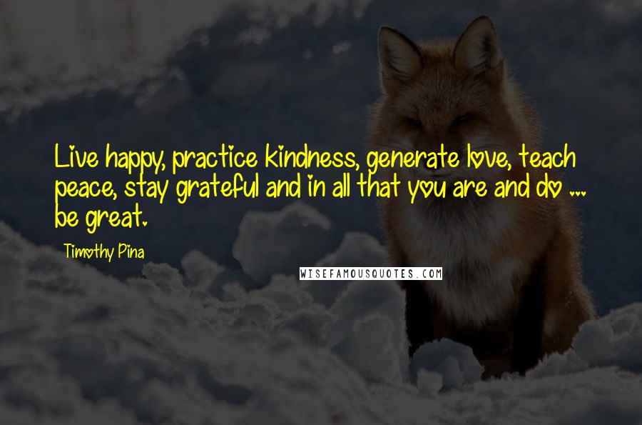 Timothy Pina Quotes: Live happy, practice kindness, generate love, teach peace, stay grateful and in all that you are and do ... be great.