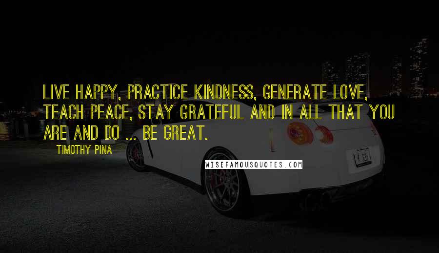 Timothy Pina Quotes: Live happy, practice kindness, generate love, teach peace, stay grateful and in all that you are and do ... be great.