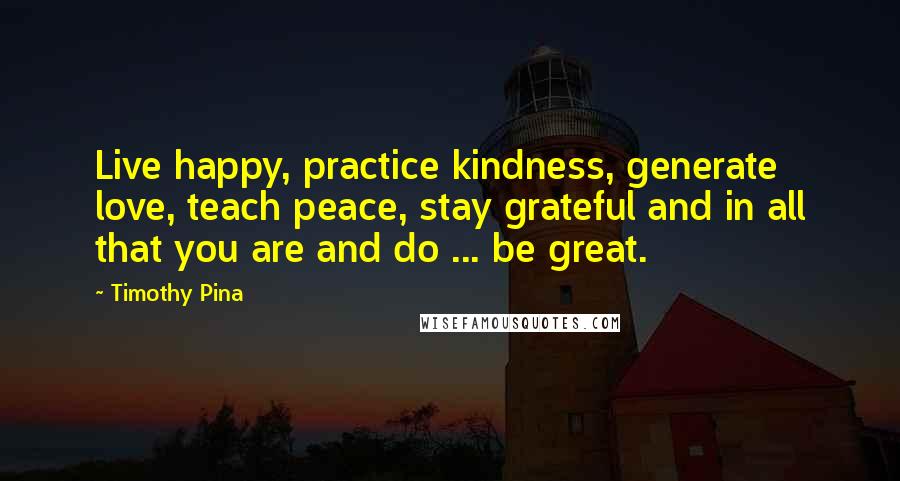 Timothy Pina Quotes: Live happy, practice kindness, generate love, teach peace, stay grateful and in all that you are and do ... be great.