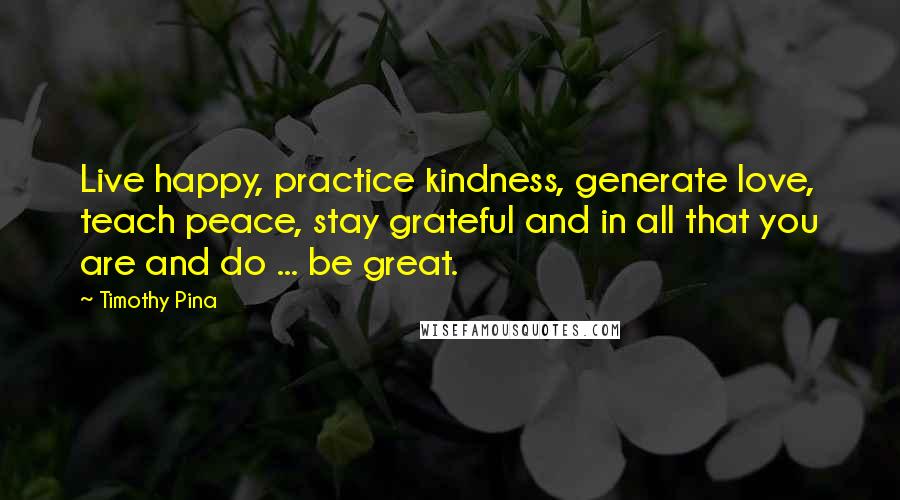 Timothy Pina Quotes: Live happy, practice kindness, generate love, teach peace, stay grateful and in all that you are and do ... be great.