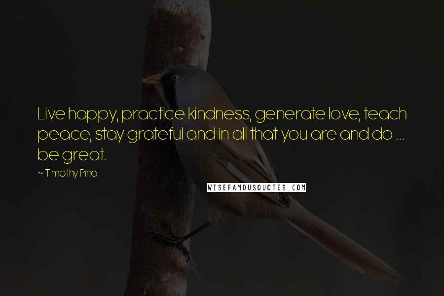 Timothy Pina Quotes: Live happy, practice kindness, generate love, teach peace, stay grateful and in all that you are and do ... be great.