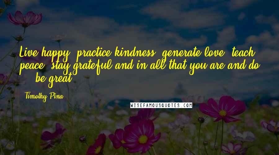 Timothy Pina Quotes: Live happy, practice kindness, generate love, teach peace, stay grateful and in all that you are and do ... be great.