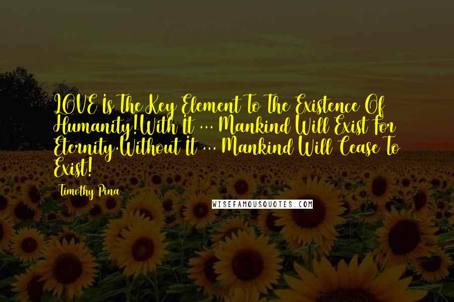 Timothy Pina Quotes: LOVE Is The Key Element To The Existence Of Humanity!With It ... Mankind Will Exist For Eternity.Without It ... Mankind Will Cease To Exist!