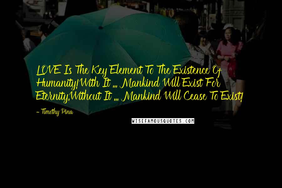 Timothy Pina Quotes: LOVE Is The Key Element To The Existence Of Humanity!With It ... Mankind Will Exist For Eternity.Without It ... Mankind Will Cease To Exist!