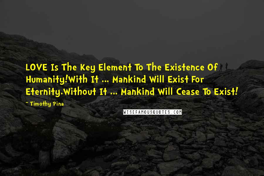 Timothy Pina Quotes: LOVE Is The Key Element To The Existence Of Humanity!With It ... Mankind Will Exist For Eternity.Without It ... Mankind Will Cease To Exist!