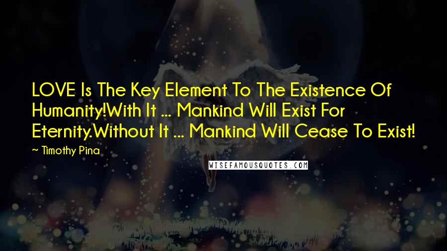 Timothy Pina Quotes: LOVE Is The Key Element To The Existence Of Humanity!With It ... Mankind Will Exist For Eternity.Without It ... Mankind Will Cease To Exist!