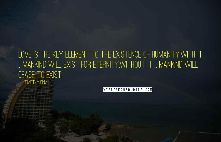 Timothy Pina Quotes: LOVE Is The Key Element To The Existence Of Humanity!With It ... Mankind Will Exist For Eternity.Without It ... Mankind Will Cease To Exist!