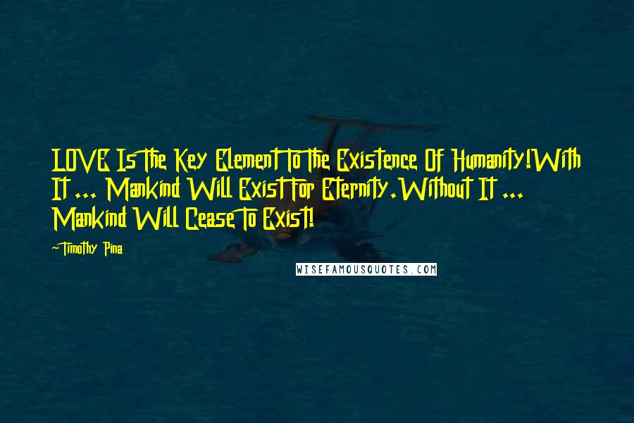 Timothy Pina Quotes: LOVE Is The Key Element To The Existence Of Humanity!With It ... Mankind Will Exist For Eternity.Without It ... Mankind Will Cease To Exist!