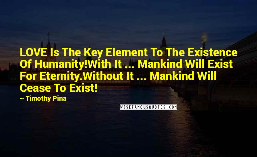 Timothy Pina Quotes: LOVE Is The Key Element To The Existence Of Humanity!With It ... Mankind Will Exist For Eternity.Without It ... Mankind Will Cease To Exist!