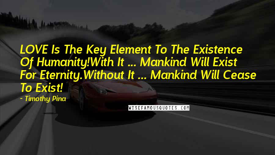 Timothy Pina Quotes: LOVE Is The Key Element To The Existence Of Humanity!With It ... Mankind Will Exist For Eternity.Without It ... Mankind Will Cease To Exist!