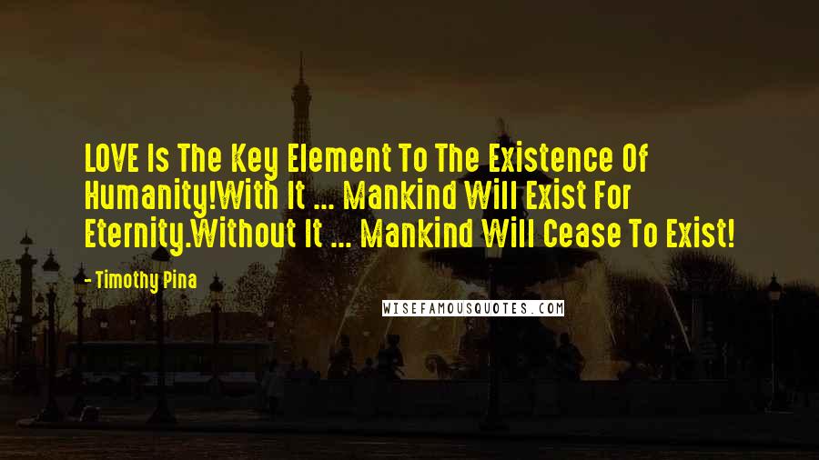 Timothy Pina Quotes: LOVE Is The Key Element To The Existence Of Humanity!With It ... Mankind Will Exist For Eternity.Without It ... Mankind Will Cease To Exist!