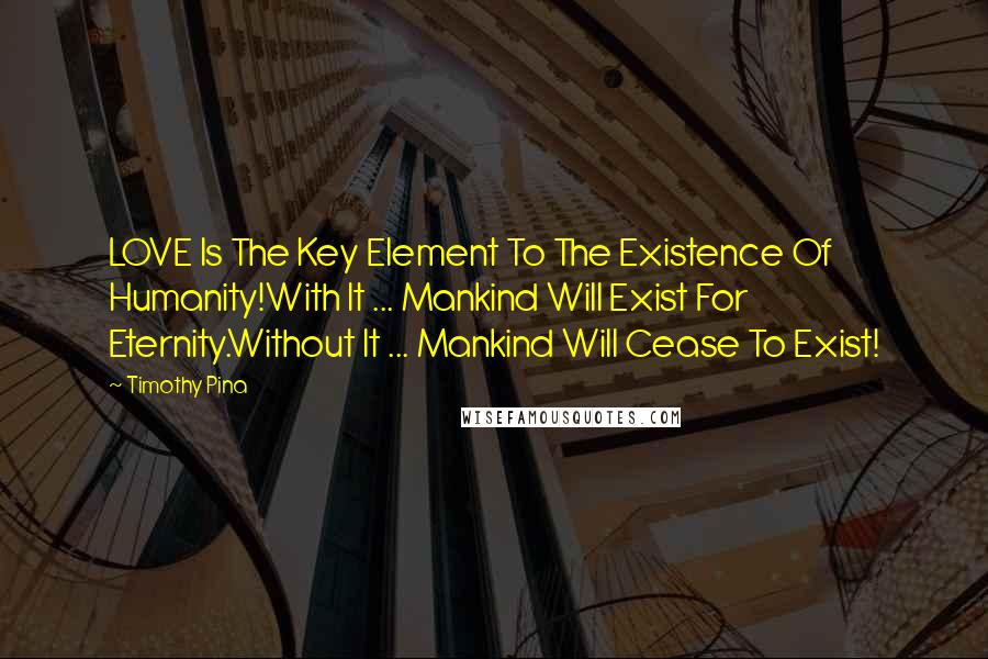 Timothy Pina Quotes: LOVE Is The Key Element To The Existence Of Humanity!With It ... Mankind Will Exist For Eternity.Without It ... Mankind Will Cease To Exist!