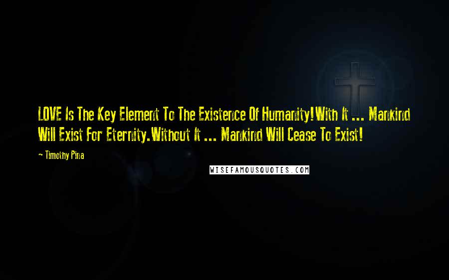 Timothy Pina Quotes: LOVE Is The Key Element To The Existence Of Humanity!With It ... Mankind Will Exist For Eternity.Without It ... Mankind Will Cease To Exist!