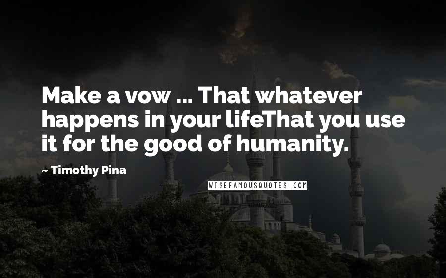 Timothy Pina Quotes: Make a vow ... That whatever happens in your lifeThat you use it for the good of humanity.