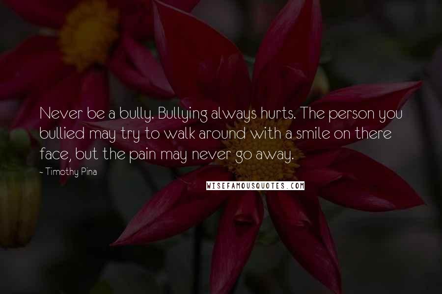 Timothy Pina Quotes: Never be a bully. Bullying always hurts. The person you bullied may try to walk around with a smile on there face, but the pain may never go away.