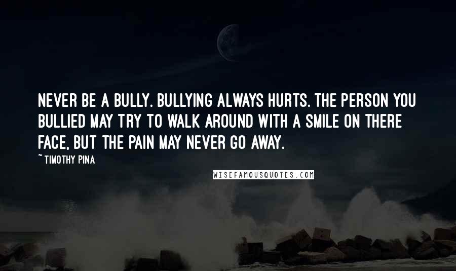 Timothy Pina Quotes: Never be a bully. Bullying always hurts. The person you bullied may try to walk around with a smile on there face, but the pain may never go away.