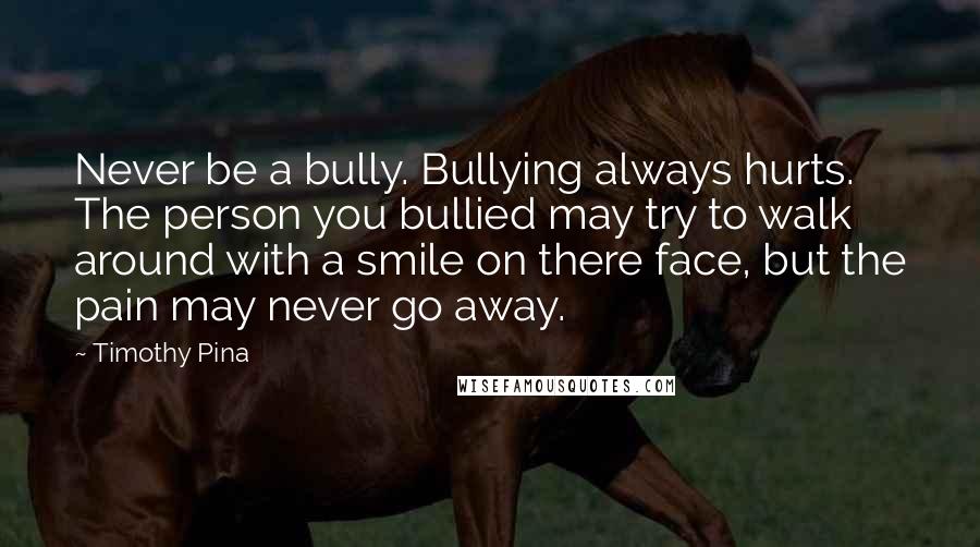 Timothy Pina Quotes: Never be a bully. Bullying always hurts. The person you bullied may try to walk around with a smile on there face, but the pain may never go away.
