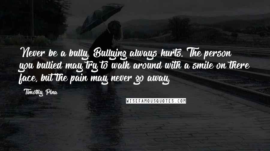 Timothy Pina Quotes: Never be a bully. Bullying always hurts. The person you bullied may try to walk around with a smile on there face, but the pain may never go away.