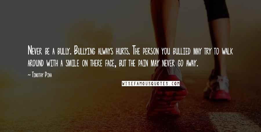 Timothy Pina Quotes: Never be a bully. Bullying always hurts. The person you bullied may try to walk around with a smile on there face, but the pain may never go away.
