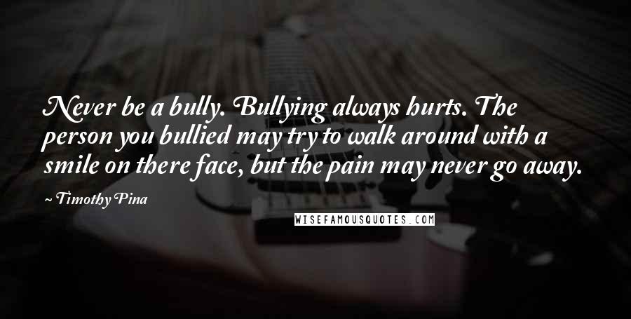 Timothy Pina Quotes: Never be a bully. Bullying always hurts. The person you bullied may try to walk around with a smile on there face, but the pain may never go away.
