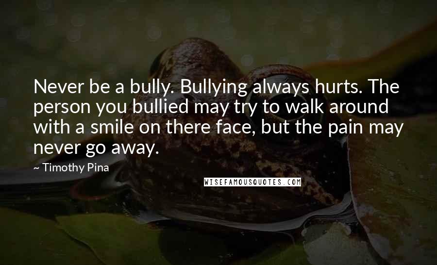 Timothy Pina Quotes: Never be a bully. Bullying always hurts. The person you bullied may try to walk around with a smile on there face, but the pain may never go away.