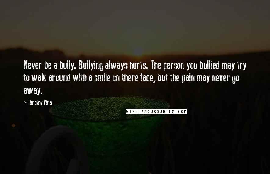 Timothy Pina Quotes: Never be a bully. Bullying always hurts. The person you bullied may try to walk around with a smile on there face, but the pain may never go away.