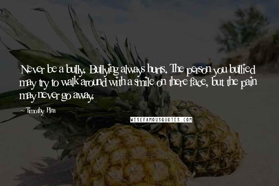 Timothy Pina Quotes: Never be a bully. Bullying always hurts. The person you bullied may try to walk around with a smile on there face, but the pain may never go away.