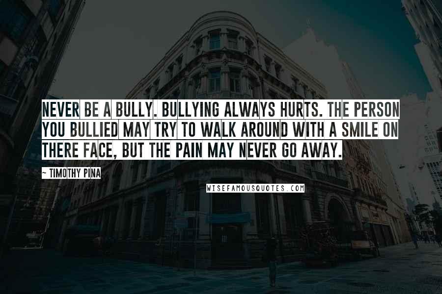 Timothy Pina Quotes: Never be a bully. Bullying always hurts. The person you bullied may try to walk around with a smile on there face, but the pain may never go away.