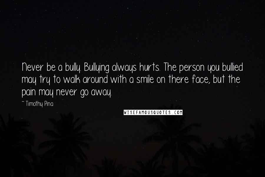 Timothy Pina Quotes: Never be a bully. Bullying always hurts. The person you bullied may try to walk around with a smile on there face, but the pain may never go away.