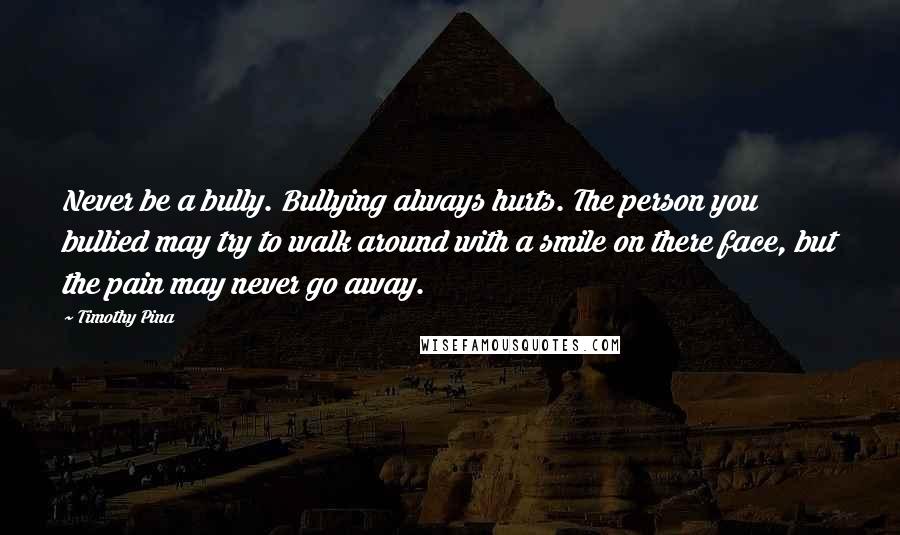Timothy Pina Quotes: Never be a bully. Bullying always hurts. The person you bullied may try to walk around with a smile on there face, but the pain may never go away.