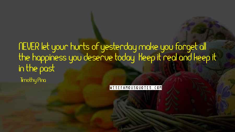Timothy Pina Quotes: NEVER let your hurts of yesterday make you forget all the happiness you deserve today! Keep it real and keep it in the past!