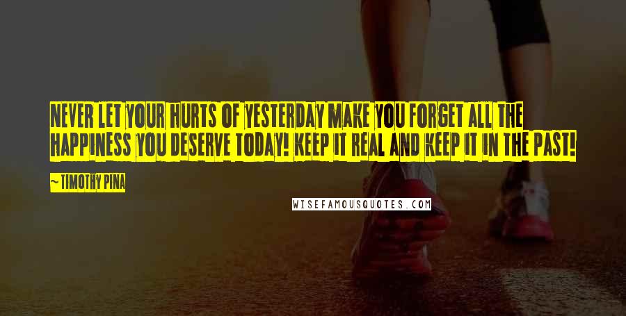 Timothy Pina Quotes: NEVER let your hurts of yesterday make you forget all the happiness you deserve today! Keep it real and keep it in the past!