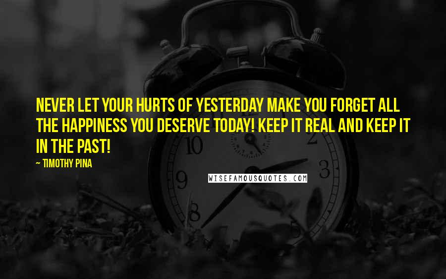 Timothy Pina Quotes: NEVER let your hurts of yesterday make you forget all the happiness you deserve today! Keep it real and keep it in the past!