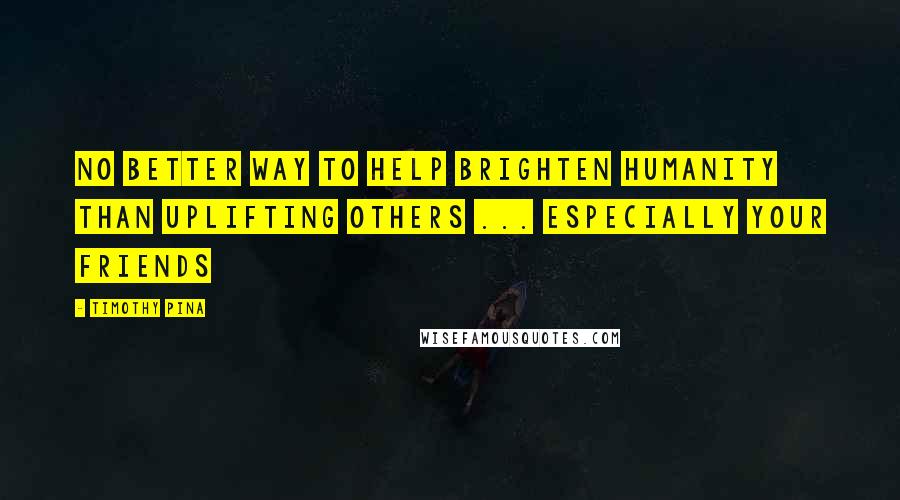 Timothy Pina Quotes: No better way to help brighten humanity than uplifting others ... especially your friends