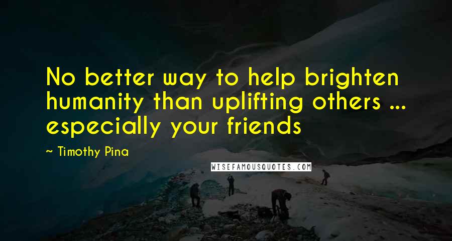 Timothy Pina Quotes: No better way to help brighten humanity than uplifting others ... especially your friends