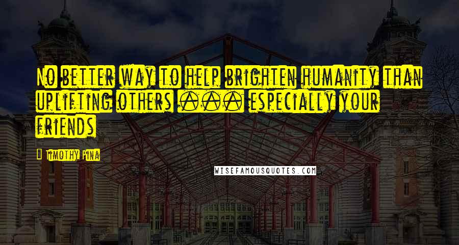 Timothy Pina Quotes: No better way to help brighten humanity than uplifting others ... especially your friends