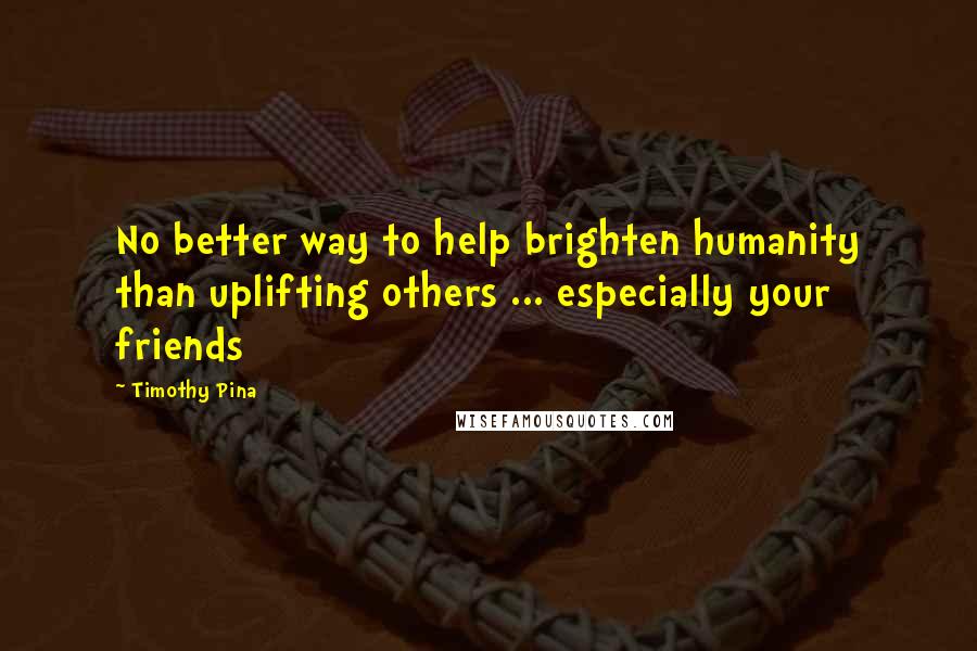 Timothy Pina Quotes: No better way to help brighten humanity than uplifting others ... especially your friends