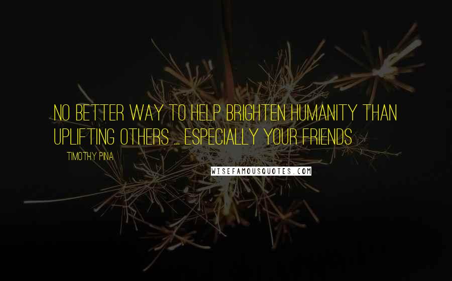 Timothy Pina Quotes: No better way to help brighten humanity than uplifting others ... especially your friends