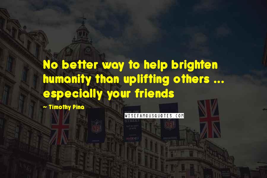 Timothy Pina Quotes: No better way to help brighten humanity than uplifting others ... especially your friends