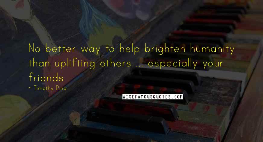 Timothy Pina Quotes: No better way to help brighten humanity than uplifting others ... especially your friends