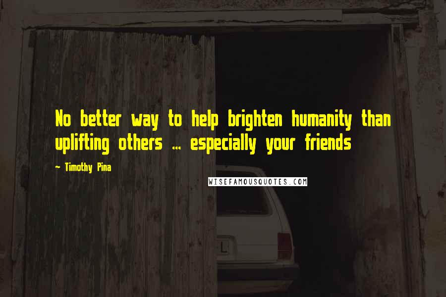 Timothy Pina Quotes: No better way to help brighten humanity than uplifting others ... especially your friends