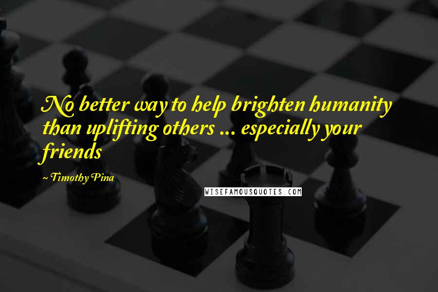 Timothy Pina Quotes: No better way to help brighten humanity than uplifting others ... especially your friends