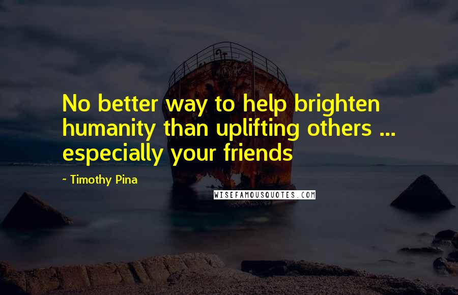 Timothy Pina Quotes: No better way to help brighten humanity than uplifting others ... especially your friends