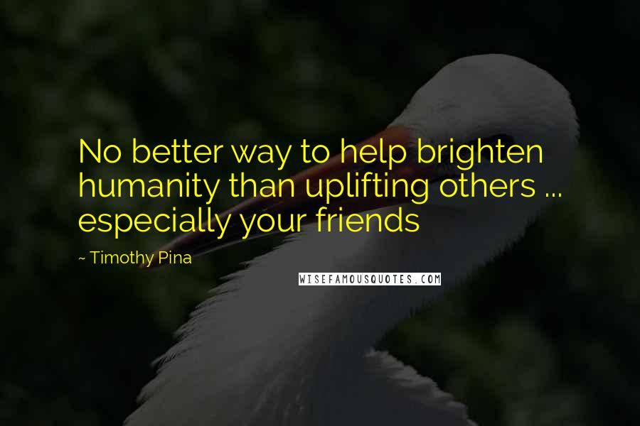 Timothy Pina Quotes: No better way to help brighten humanity than uplifting others ... especially your friends